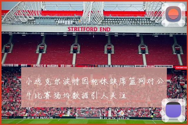 小迈克尔波特因轮休缺席篮网对公牛比赛场均数据引人关注
