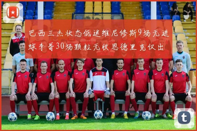 巴西三杰状态低迷维尼修斯9场无进球李哥30场颗粒无收恩德里克仅出场1次