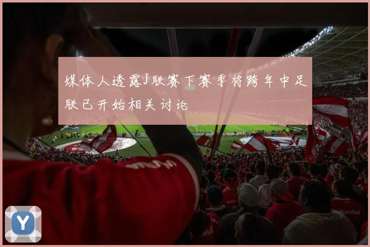 媒体人透露J联赛下赛季将跨年中足联已开始相关讨论