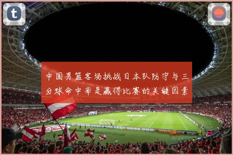 中国男篮客场挑战日本队防守与三分球命中率是赢得比赛的关键因素