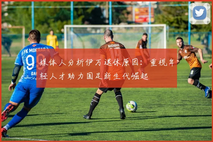 媒体人分析伊万退休原因：重视年轻人才助力国足新生代崛起