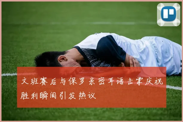 文班赛后与保罗亲密耳语击掌庆祝胜利瞬间引发热议