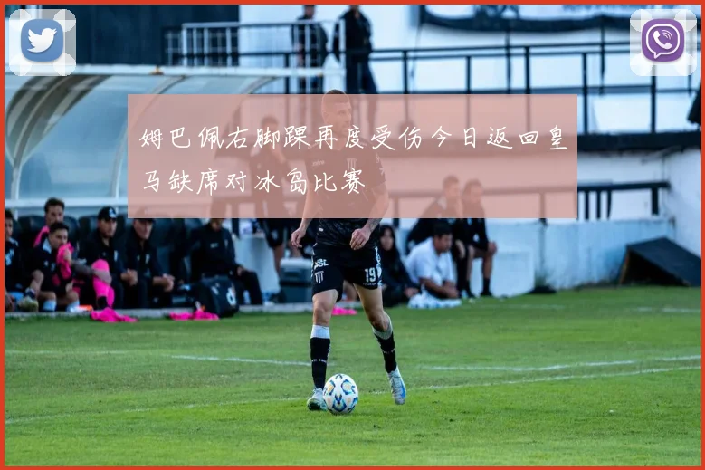 姆巴佩右脚踝再度受伤今日返回皇马缺席对冰岛比赛