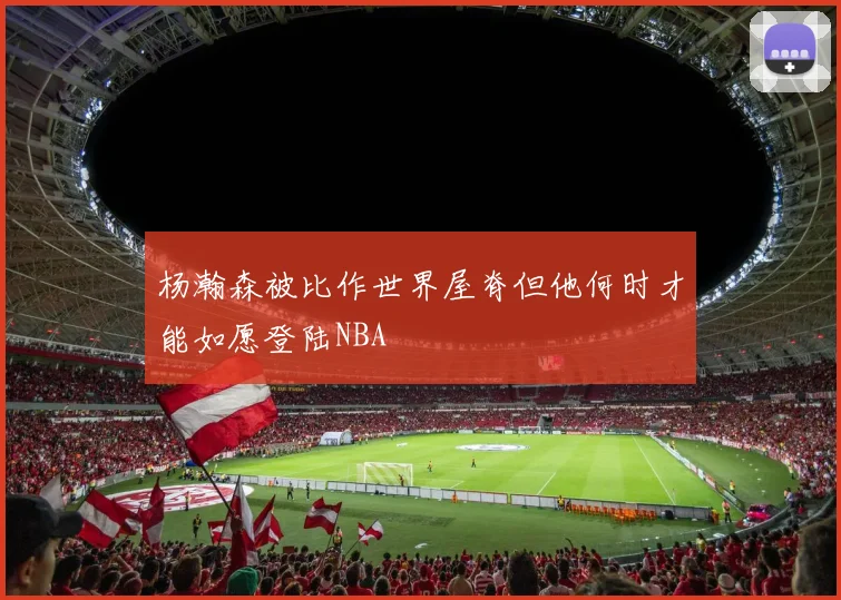 杨瀚森被比作世界屋脊但他何时才能如愿登陆NBA