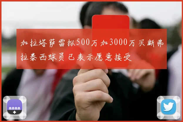加拉塔萨雷拟500万加3000万买断弗拉泰西球员已表示愿意接受