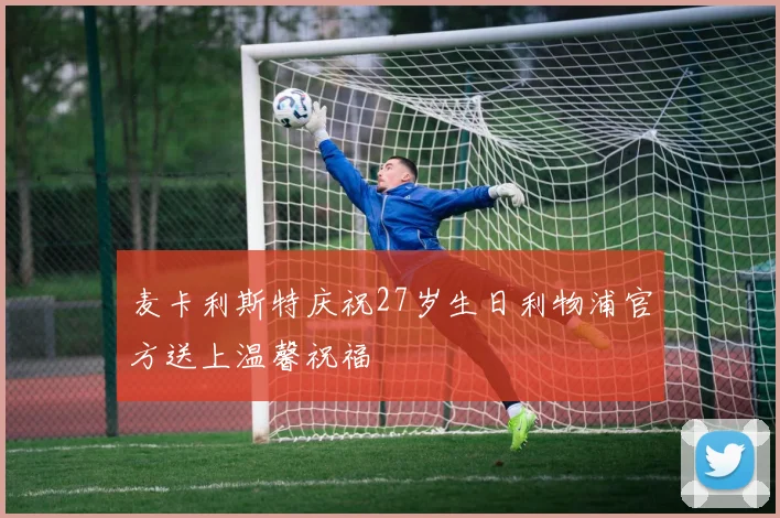 麦卡利斯特庆祝27岁生日利物浦官方送上温馨祝福