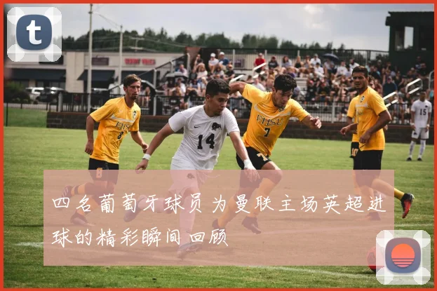 四名葡萄牙球员为曼联主场英超进球的精彩瞬间回顾