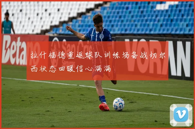拉什福德重返球队训练场备战切尔西状态回暖信心满满