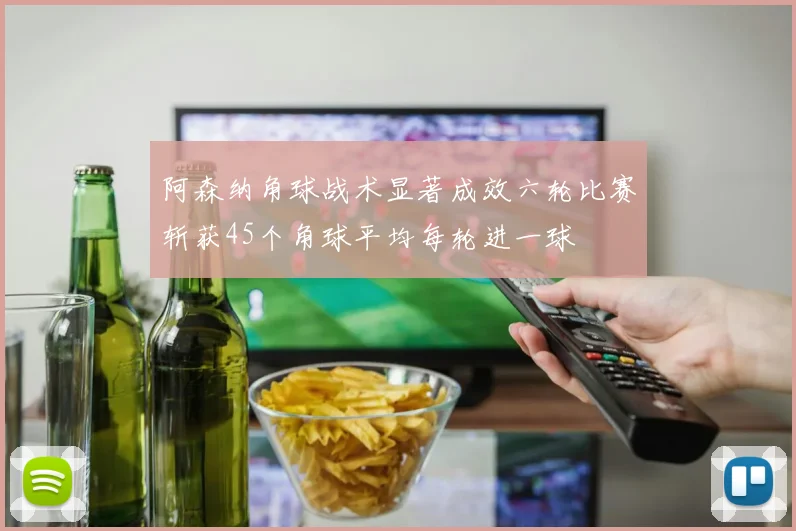 阿森纳角球战术显著成效六轮比赛斩获45个角球平均每轮进一球