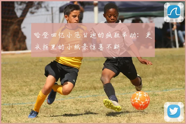 哈登回忆小范甘迪的疯狂举动：更衣柜里的小纸条惊喜不断