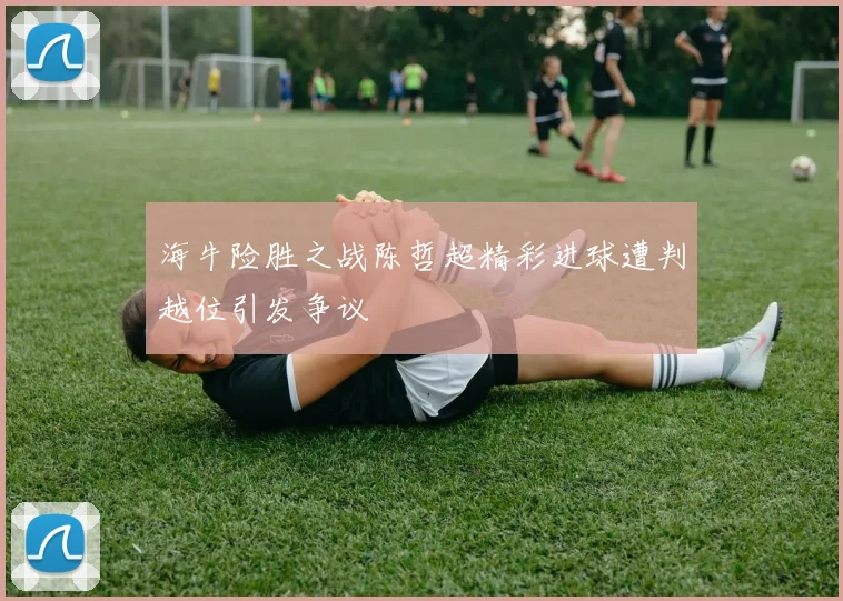 海牛险胜之战陈哲超精彩进球遭判越位引发争议
