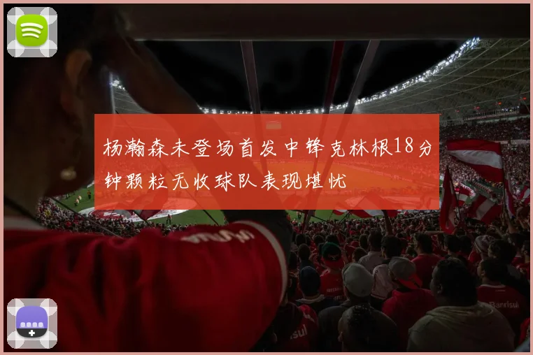 杨瀚森未登场首发中锋克林根18分钟颗粒无收球队表现堪忧
