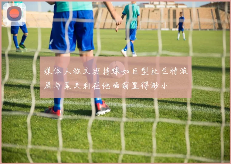 媒体人称文班持球如巨型杜兰特浓眉与莱夫利在他面前显得渺小