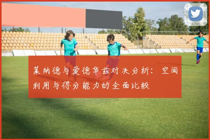 莱纳德与爱德华兹对决分析：空间利用与得分能力的全面比较
