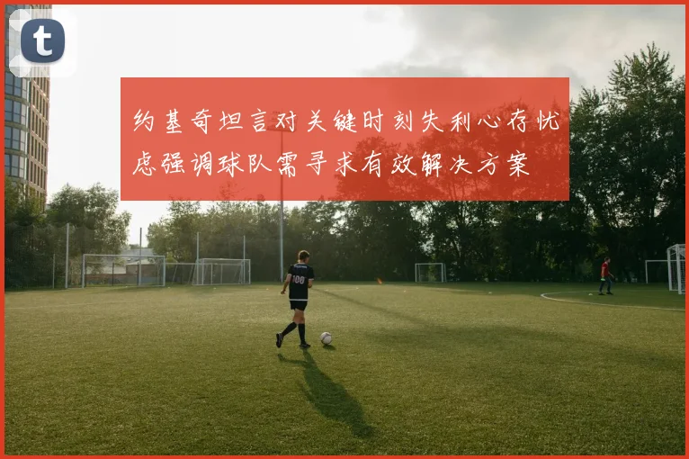 约基奇坦言对关键时刻失利心存忧虑强调球队需寻求有效解决方案