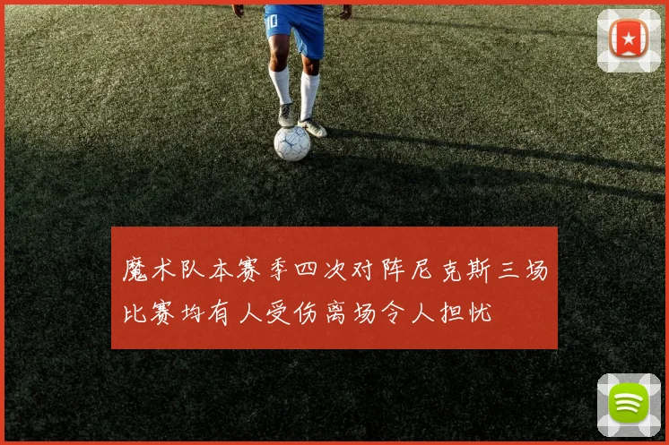 魔术队本赛季四次对阵尼克斯三场比赛均有人受伤离场令人担忧