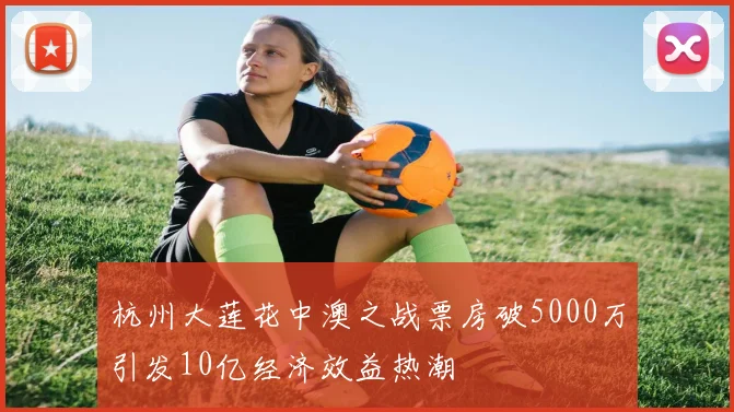 杭州大莲花中澳之战票房破5000万引发10亿经济效益热潮