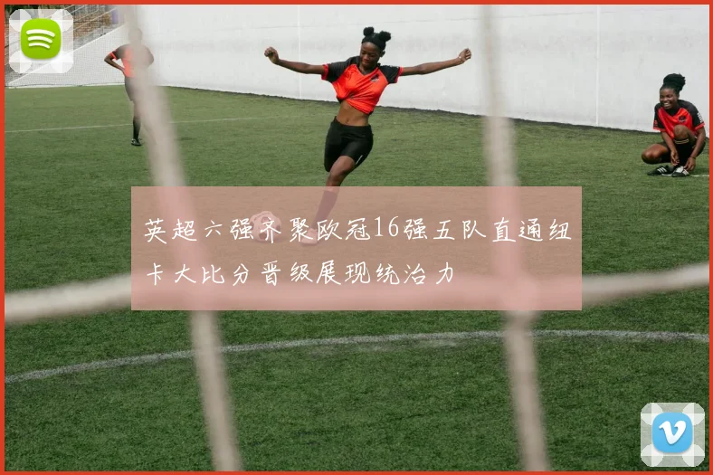英超六强齐聚欧冠16强五队直通纽卡大比分晋级展现统治力