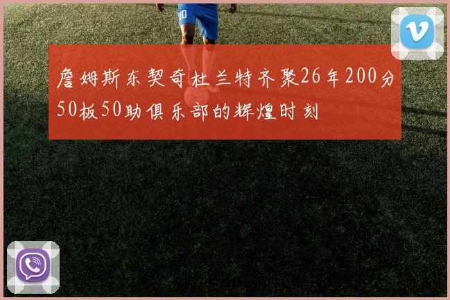 詹姆斯东契奇杜兰特齐聚26年200分50板50助俱乐部的辉煌时刻