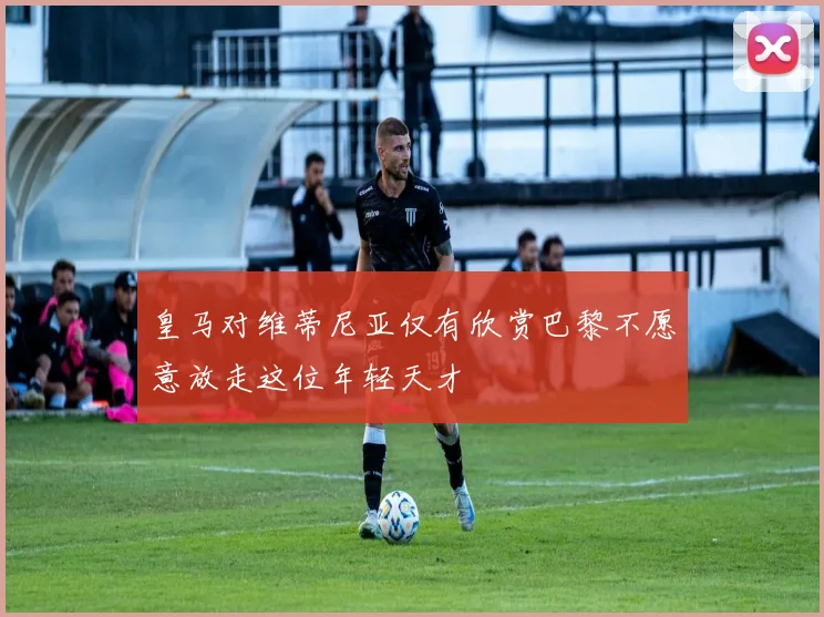 皇马对维蒂尼亚仅有欣赏巴黎不愿意放走这位年轻天才