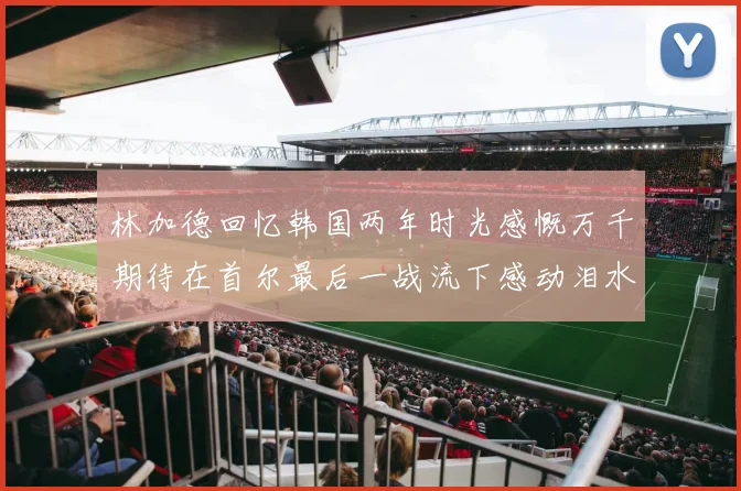 林加德回忆韩国两年时光感慨万千期待在首尔最后一战流下感动泪水