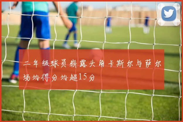 二年级球员崭露头角卡斯尔与萨尔场均得分均超15分