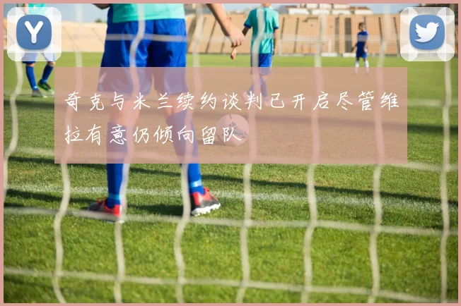 奇克与米兰续约谈判已开启尽管维拉有意仍倾向留队