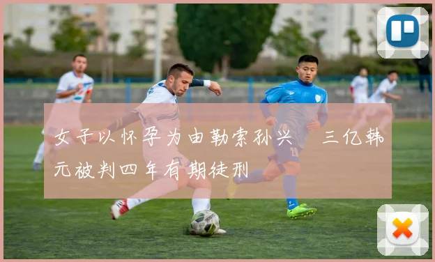 女子以怀孕为由勒索孙兴慜三亿韩元被判四年有期徒刑
