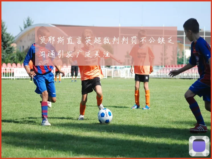 莫耶斯直言英超裁判判罚不公缺乏沟通引发广泛关注