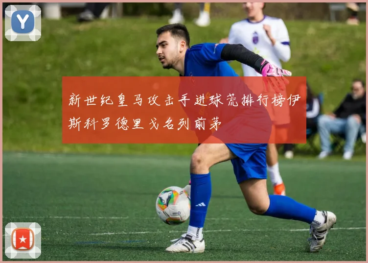 新世纪皇马攻击手进球荒排行榜伊斯科罗德里戈名列前茅