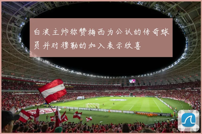 白浪主帅称赞梅西为公认的传奇球员并对穆勒的加入表示欣喜