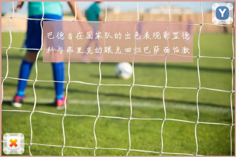 巴德吉在国家队的出色表现彰显德科与弗里克的眼光回归巴萨面临激烈竞争挑战